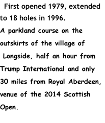First opened 1979, extended to 18 holes in 1996. A parkland course on the outskirts of the village of  Longside, half an hour from Trump International and only 30 miles from Royal Aberdeen, venue of the 2014 Scottish Open.